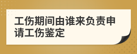 工傷期間由誰來負(fù)責(zé)申請(qǐng)工傷鑒定