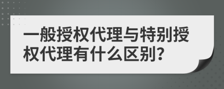 一般授權(quán)代理與特別授權(quán)代理有什么區(qū)別？