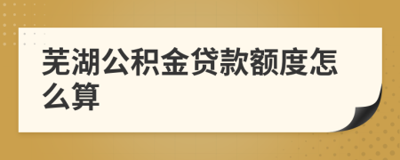 蕪湖公積金貸款額度怎么算