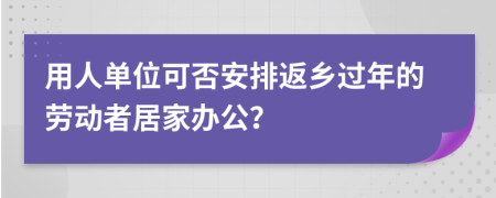 用人單位可否安排返鄉(xiāng)過(guò)年的勞動(dòng)者居家辦公？