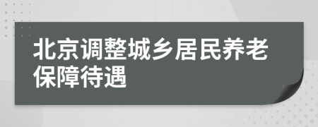 北京調(diào)整城鄉(xiāng)居民養(yǎng)老保障待遇