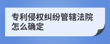 專(zhuān)利侵權(quán)糾紛管轄法院怎么確定