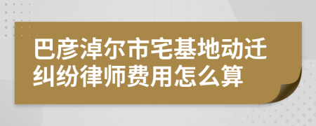 巴彥淖爾市宅基地動遷糾紛律師費用怎么算