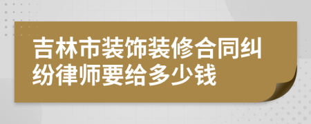 吉林市裝飾裝修合同糾紛律師要給多少錢
