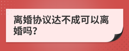離婚協(xié)議達(dá)不成可以離婚嗎？