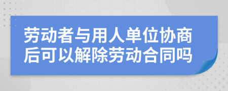 勞動者與用人單位協(xié)商后可以解除勞動合同嗎
