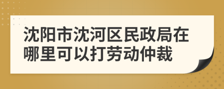 沈陽市沈河區(qū)民政局在哪里可以打勞動仲裁