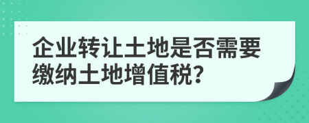 企業(yè)轉(zhuǎn)讓土地是否需要繳納土地增值稅？