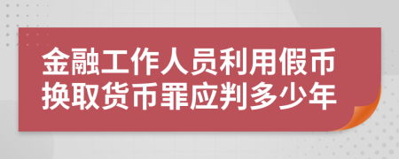 金融工作人員利用假幣換取貨幣罪應(yīng)判多少年
