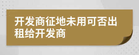 開發(fā)商征地未用可否出租給開發(fā)商