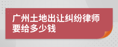 廣州土地出讓糾紛律師要給多少錢