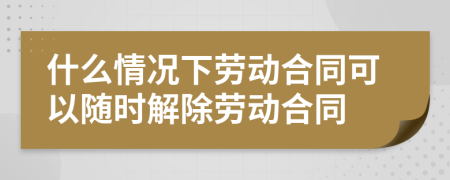 什么情況下勞動合同可以隨時解除勞動合同