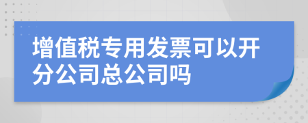 增值稅專用發(fā)票可以開分公司總公司嗎