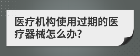 醫(yī)療機構(gòu)使用過期的醫(yī)療器械怎么辦?