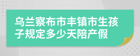 烏蘭察布市豐鎮(zhèn)市生孩子規(guī)定多少天陪產(chǎn)假