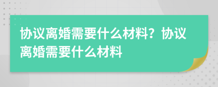協(xié)議離婚需要什么材料？協(xié)議離婚需要什么材料