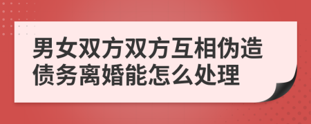男女雙方雙方互相偽造債務(wù)離婚能怎么處理