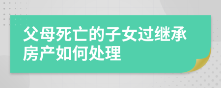 父母死亡的子女過繼承房產(chǎn)如何處理