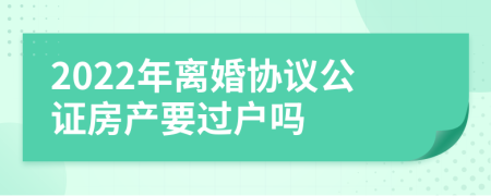 2022年離婚協(xié)議公證房產(chǎn)要過戶嗎
