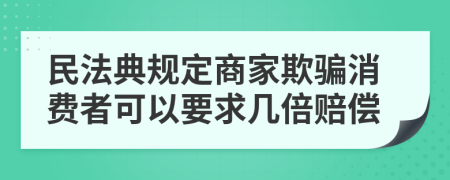 民法典規(guī)定商家欺騙消費者可以要求幾倍賠償