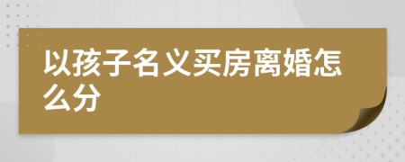 以孩子名義買房離婚怎么分
