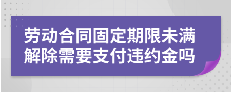 勞動(dòng)合同固定期限未滿解除需要支付違約金嗎