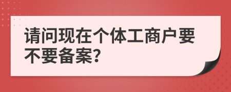 請(qǐng)問(wèn)現(xiàn)在個(gè)體工商戶(hù)要不要備案？