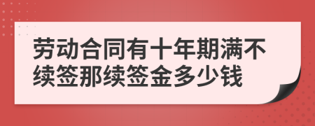 勞動合同有十年期滿不續(xù)簽?zāi)抢m(xù)簽金多少錢