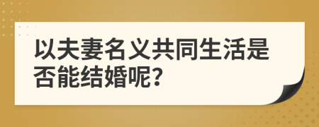 以夫妻名義共同生活是否能結(jié)婚呢？