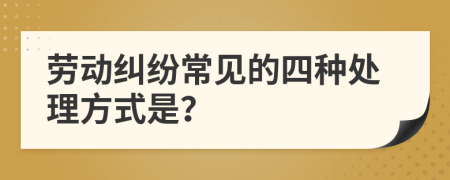 勞動糾紛常見的四種處理方式是？