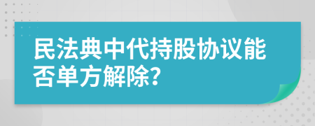 民法典中代持股協(xié)議能否單方解除？