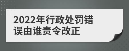 2022年行政處罰錯(cuò)誤由誰(shuí)責(zé)令改正