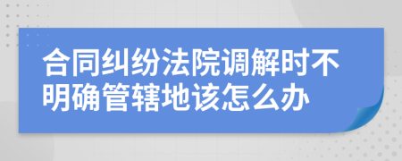 合同糾紛法院調(diào)解時(shí)不明確管轄地該怎么辦