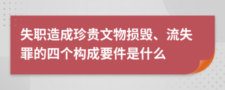 失職造成珍貴文物損毀、流失罪的四個(gè)構(gòu)成要件是什么