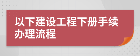 以下建設工程下冊手續(xù)辦理流程