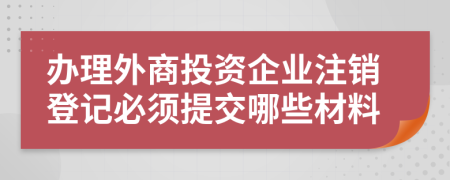 辦理外商投資企業(yè)注銷登記必須提交哪些材料