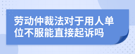 勞動(dòng)仲裁法對(duì)于用人單位不服能直接起訴嗎