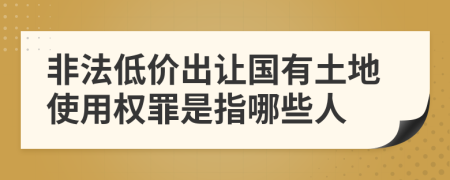 非法低價出讓國有土地使用權(quán)罪是指哪些人