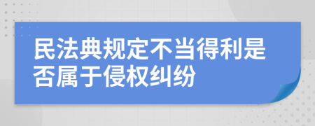 民法典規(guī)定不當(dāng)?shù)美欠駥儆谇謾?quán)糾紛
