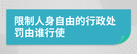 限制人身自由的行政處罰由誰行使
