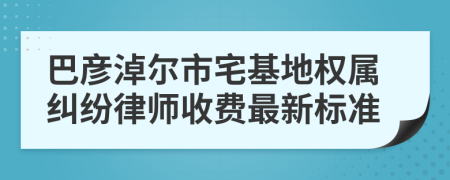 巴彥淖爾市宅基地權(quán)屬糾紛律師收費(fèi)最新標(biāo)準(zhǔn)