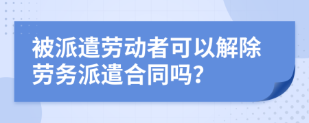 被派遣勞動(dòng)者可以解除勞務(wù)派遣合同嗎？