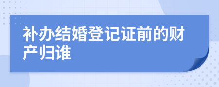 補(bǔ)辦結(jié)婚登記證前的財(cái)產(chǎn)歸誰
