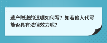遺產(chǎn)贈送的遺囑如何寫？如若他人代寫能否具有法律效力呢？