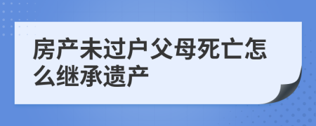 房產(chǎn)未過(guò)戶父母死亡怎么繼承遺產(chǎn)