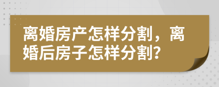 離婚房產(chǎn)怎樣分割，離婚后房子怎樣分割？