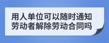 用人單位可以隨時通知勞動者解除勞動合同嗎