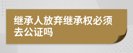 繼承人放棄繼承權必須去公證嗎