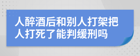 人醉酒后和別人打架把人打死了能判緩刑嗎