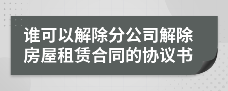 誰(shuí)可以解除分公司解除房屋租賃合同的協(xié)議書